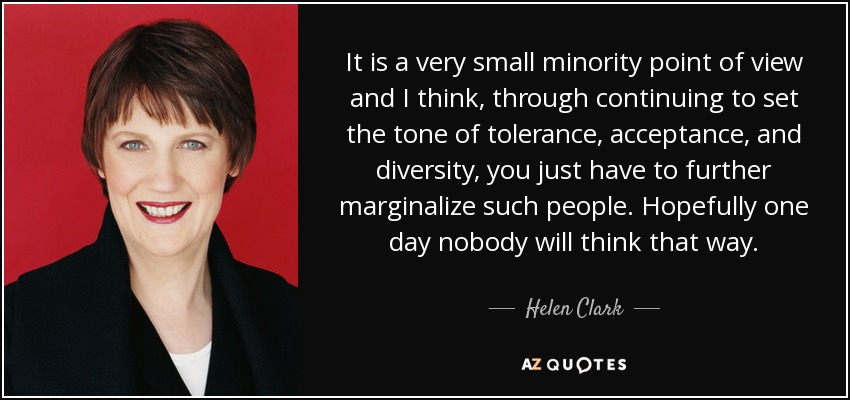 It is a very small minority point of view and I think, through continuing to set the tone of tolerance, acceptance, and diversity, you just have to further marginalize such people. Hopefully one day nobody will think that way. - Helen Clark