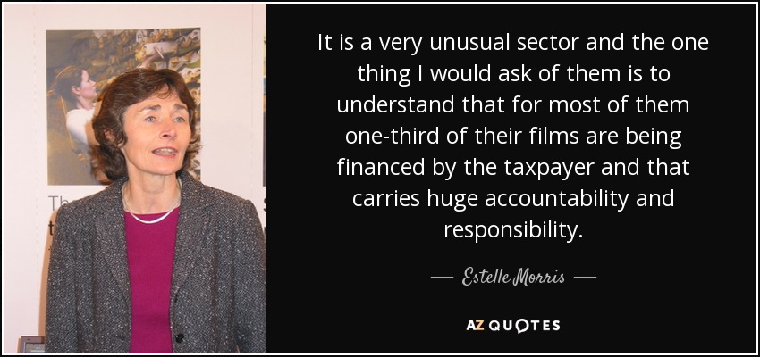 It is a very unusual sector and the one thing I would ask of them is to understand that for most of them one-third of their films are being financed by the taxpayer and that carries huge accountability and responsibility. - Estelle Morris, Baroness Morris of Yardley