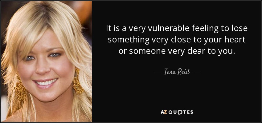 It is a very vulnerable feeling to lose something very close to your heart or someone very dear to you. - Tara Reid