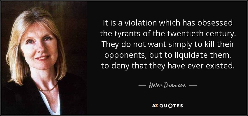 It is a violation which has obsessed the tyrants of the twentieth century. They do not want simply to kill their opponents, but to liquidate them, to deny that they have ever existed. - Helen Dunmore