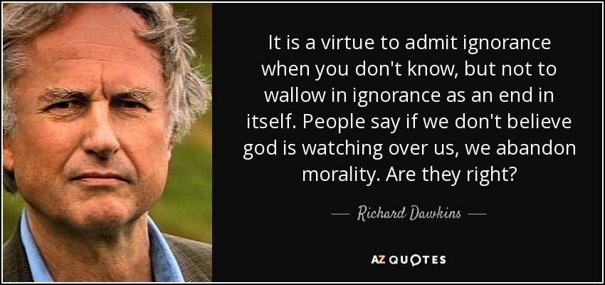 It is a virtue to admit ignorance when you don't know, but not to wallow in ignorance as an end in itself. People say if we don't believe god is watching over us, we abandon morality. Are they right? - Richard Dawkins