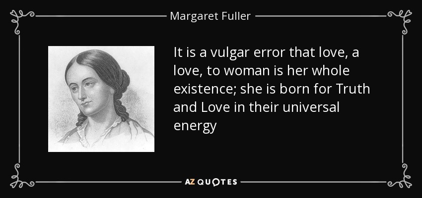 It is a vulgar error that love, a love, to woman is her whole existence; she is born for Truth and Love in their universal energy - Margaret Fuller