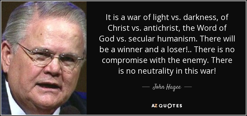 It is a war of light vs. darkness, of Christ vs. antichrist, the Word of God vs. secular humanism. There will be a winner and a loser!.. There is no compromise with the enemy. There is no neutrality in this war! - John Hagee