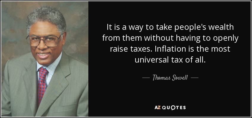 It is a way to take people's wealth from them without having to openly raise taxes. Inflation is the most universal tax of all. - Thomas Sowell