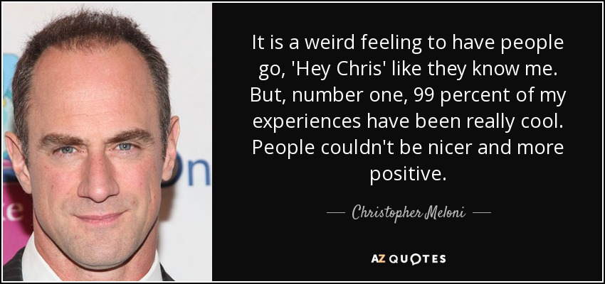 It is a weird feeling to have people go, 'Hey Chris' like they know me. But, number one, 99 percent of my experiences have been really cool. People couldn't be nicer and more positive. - Christopher Meloni