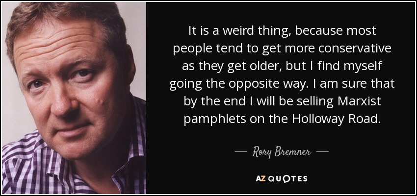 It is a weird thing, because most people tend to get more conservative as they get older, but I find myself going the opposite way. I am sure that by the end I will be selling Marxist pamphlets on the Holloway Road. - Rory Bremner