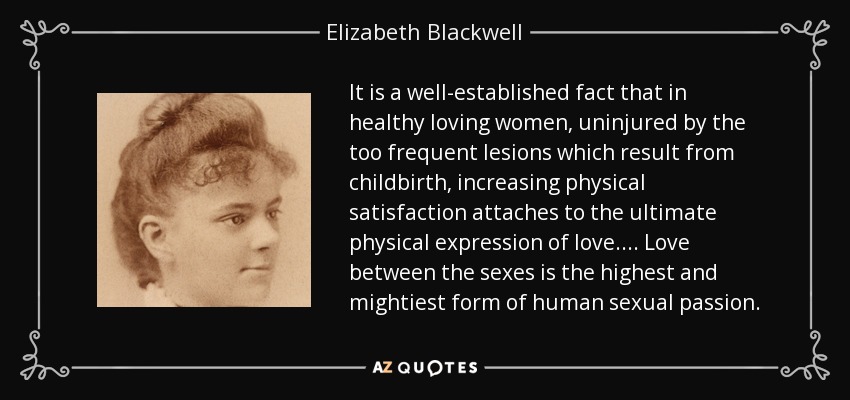 It is a well-established fact that in healthy loving women, uninjured by the too frequent lesions which result from childbirth, increasing physical satisfaction attaches to the ultimate physical expression of love. ... Love between the sexes is the highest and mightiest form of human sexual passion. - Elizabeth Blackwell