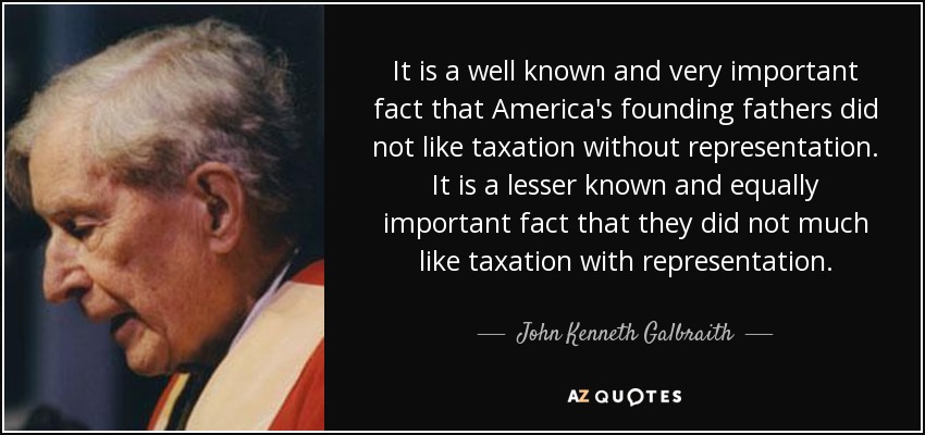 It is a well known and very important fact that America's founding fathers did not like taxation without representation. It is a lesser known and equally important fact that they did not much like taxation with representation. - John Kenneth Galbraith
