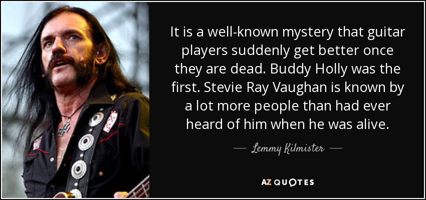 It is a well-known mystery that guitar players suddenly get better once they are dead. Buddy Holly was the first. Stevie Ray Vaughan is known by a lot more people than had ever heard of him when he was alive. - Lemmy Kilmister