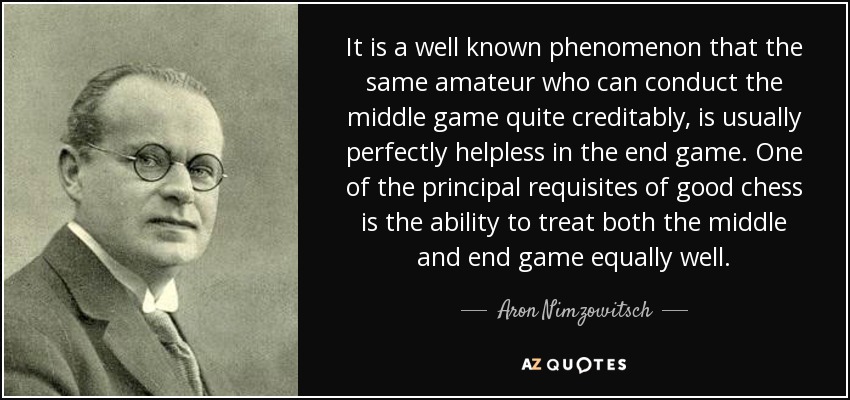 It is a well known phenomenon that the same amateur who can conduct the middle game quite creditably, is usually perfectly helpless in the end game. One of the principal requisites of good chess is the ability to treat both the middle and end game equally well. - Aron Nimzowitsch