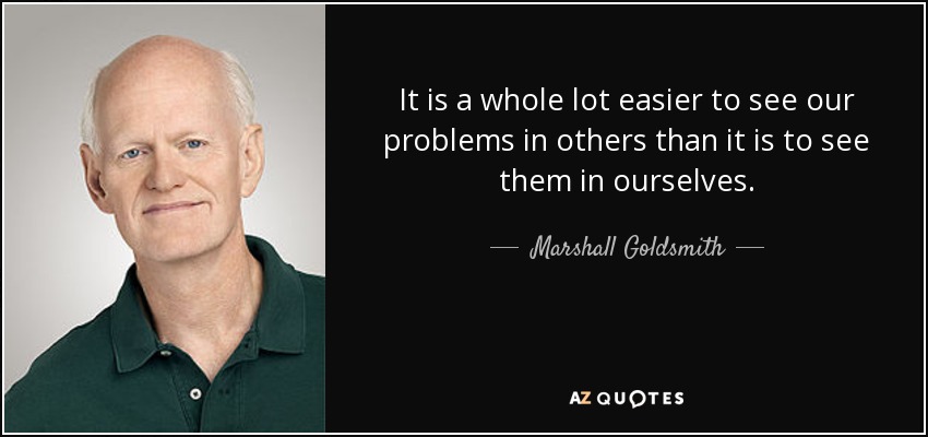 It is a whole lot easier to see our problems in others than it is to see them in ourselves. - Marshall Goldsmith