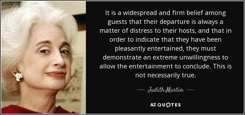 It is a widespread and firm belief among guests that their departure is always a matter of distress to their hosts, and that in order to indicate that they have been pleasantly entertained, they must demonstrate an extreme unwillingness to allow the entertainment to conclude. This is not necessarily true. - Judith Martin