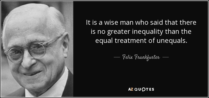 It is a wise man who said that there is no greater inequality than the equal treatment of unequals. - Felix Frankfurter