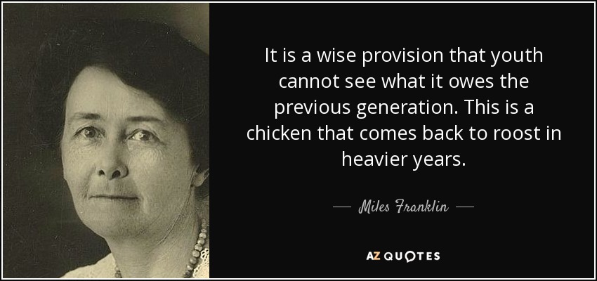 It is a wise provision that youth cannot see what it owes the previous generation. This is a chicken that comes back to roost in heavier years. - Miles Franklin