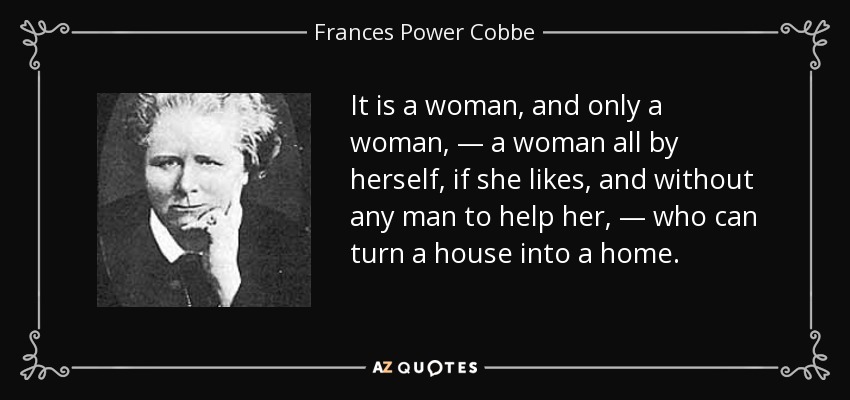 It is a woman, and only a woman, — a woman all by herself, if she likes, and without any man to help her, — who can turn a house into a home. - Frances Power Cobbe