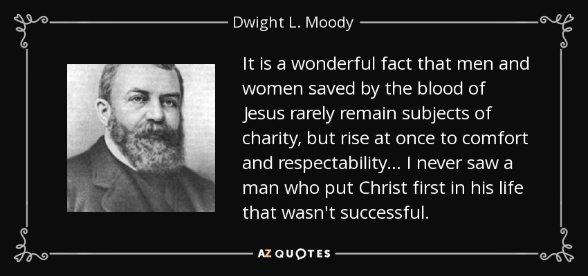 It is a wonderful fact that men and women saved by the blood of Jesus rarely remain subjects of charity, but rise at once to comfort and respectability... I never saw a man who put Christ first in his life that wasn't successful. - Dwight L. Moody