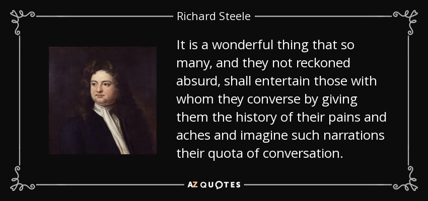 It is a wonderful thing that so many, and they not reckoned absurd, shall entertain those with whom they converse by giving them the history of their pains and aches and imagine such narrations their quota of conversation. - Richard Steele
