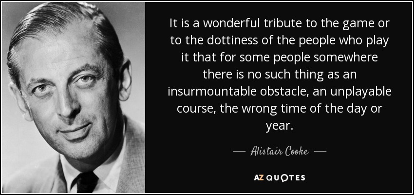 It is a wonderful tribute to the game or to the dottiness of the people who play it that for some people somewhere there is no such thing as an insurmountable obstacle, an unplayable course, the wrong time of the day or year. - Alistair Cooke