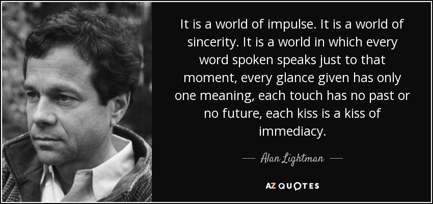It is a world of impulse. It is a world of sincerity. It is a world in which every word spoken speaks just to that moment, every glance given has only one meaning, each touch has no past or no future, each kiss is a kiss of immediacy. - Alan Lightman