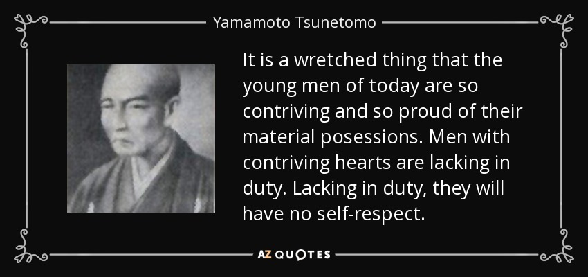 It is a wretched thing that the young men of today are so contriving and so proud of their material posessions. Men with contriving hearts are lacking in duty. Lacking in duty, they will have no self-respect. - Yamamoto Tsunetomo