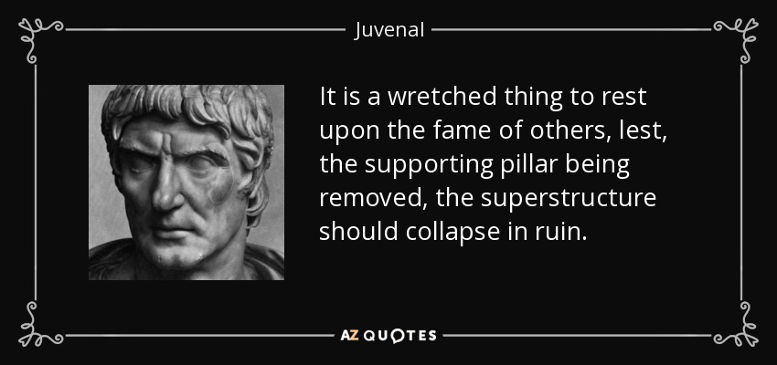 It is a wretched thing to rest upon the fame of others, lest, the supporting pillar being removed, the superstructure should collapse in ruin. - Juvenal