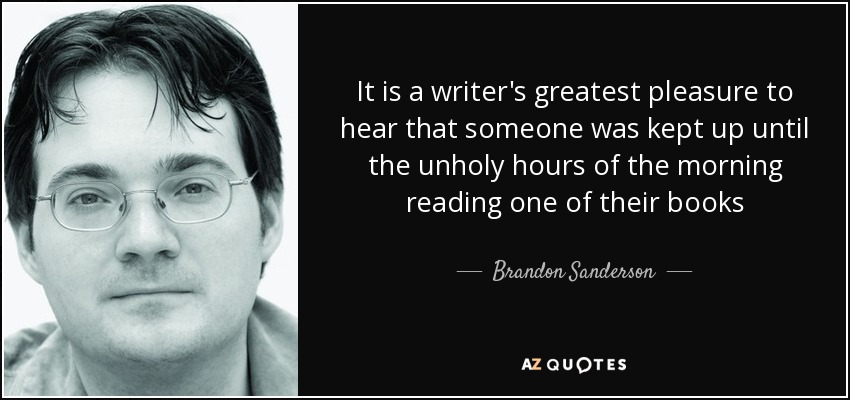 It is a writer's greatest pleasure to hear that someone was kept up until the unholy hours of the morning reading one of their books - Brandon Sanderson