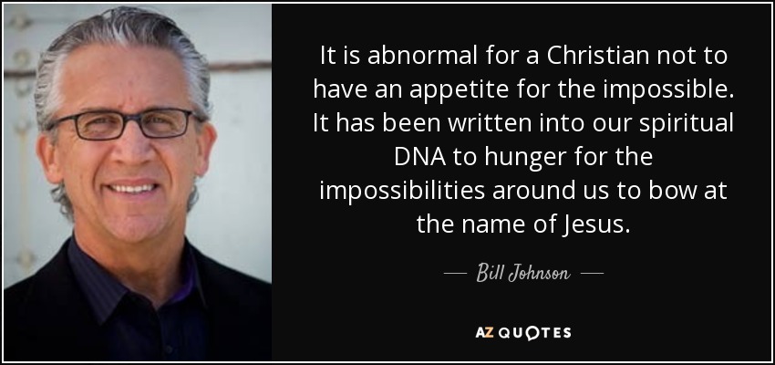 It is abnormal for a Christian not to have an appetite for the impossible. It has been written into our spiritual DNA to hunger for the impossibilities around us to bow at the name of Jesus. - Bill Johnson