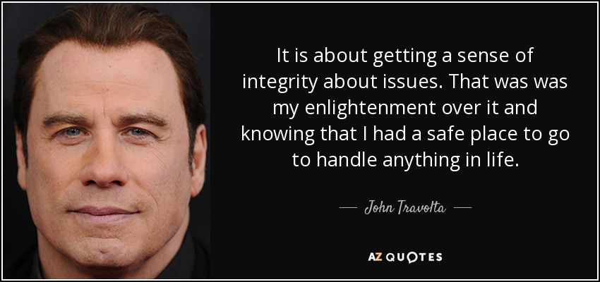 It is about getting a sense of integrity about issues. That was was my enlightenment over it and knowing that I had a safe place to go to handle anything in life. - John Travolta