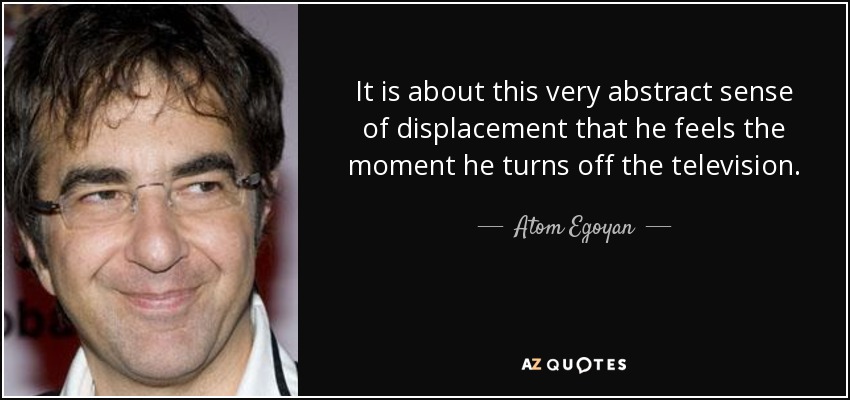 It is about this very abstract sense of displacement that he feels the moment he turns off the television. - Atom Egoyan