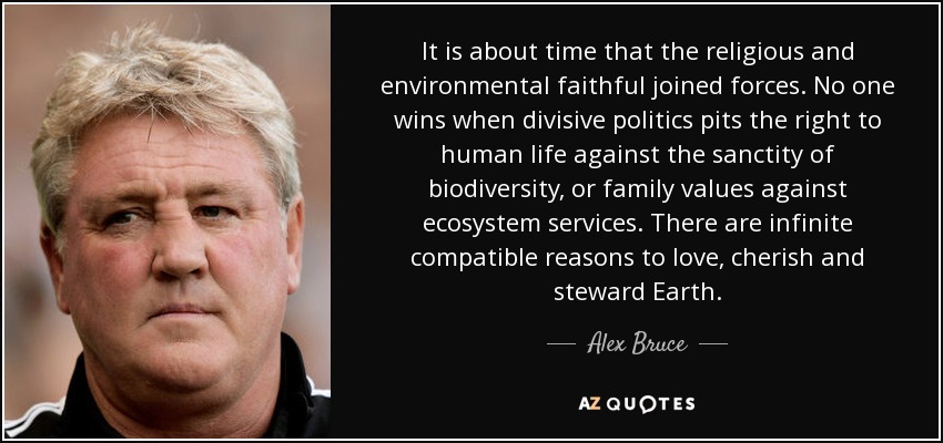 It is about time that the religious and environmental faithful joined forces. No one wins when divisive politics pits the right to human life against the sanctity of biodiversity, or family values against ecosystem services. There are infinite compatible reasons to love, cherish and steward Earth. - Alex Bruce