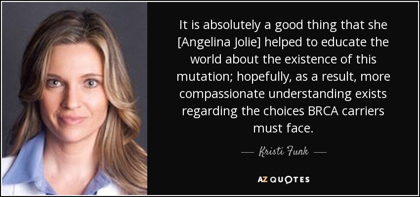 It is absolutely a good thing that she [Angelina Jolie] helped to educate the world about the existence of this mutation; hopefully, as a result, more compassionate understanding exists regarding the choices BRCA carriers must face. - Kristi Funk