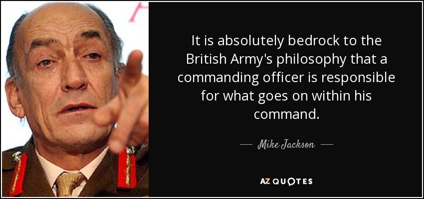 It is absolutely bedrock to the British Army's philosophy that a commanding officer is responsible for what goes on within his command. - Mike Jackson