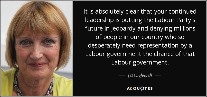 It is absolutely clear that your continued leadership is putting the Labour Party's future in jeopardy and denying millions of people in our country who so desperately need representation by a Labour government the chance of that Labour government. - Tessa Jowell