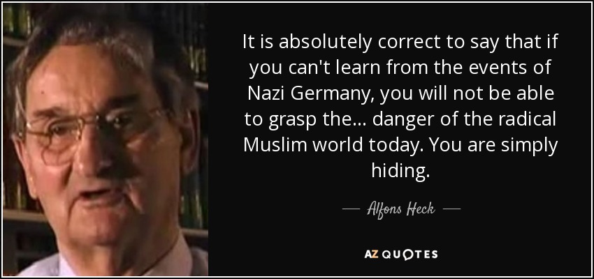 It is absolutely correct to say that if you can't learn from the events of Nazi Germany, you will not be able to grasp the ... danger of the radical Muslim world today. You are simply hiding. - Alfons Heck