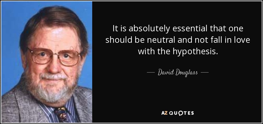 It is absolutely essential that one should be neutral and not fall in love with the hypothesis. - David Douglass
