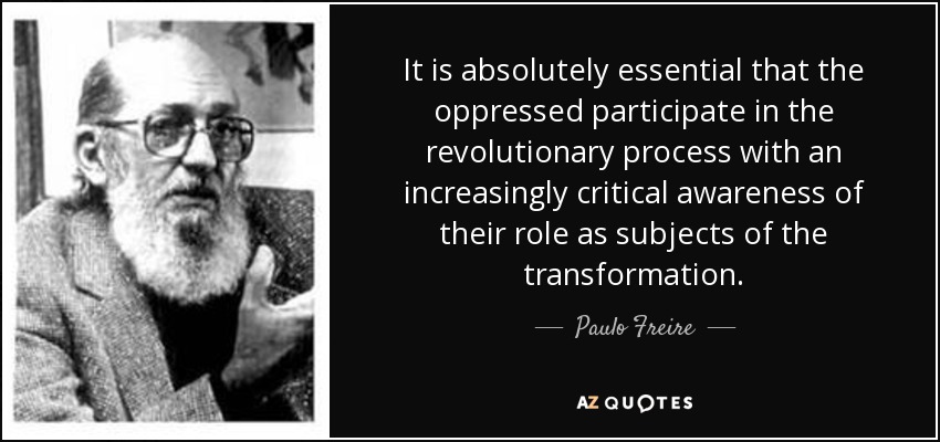 It is absolutely essential that the oppressed participate in the revolutionary process with an increasingly critical awareness of their role as subjects of the transformation. - Paulo Freire