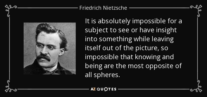 It is absolutely impossible for a subject to see or have insight into something while leaving itself out of the picture, so impossible that knowing and being are the most opposite of all spheres. - Friedrich Nietzsche