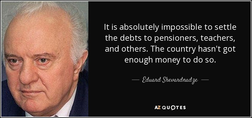 It is absolutely impossible to settle the debts to pensioners, teachers, and others. The country hasn't got enough money to do so. - Eduard Shevardnadze