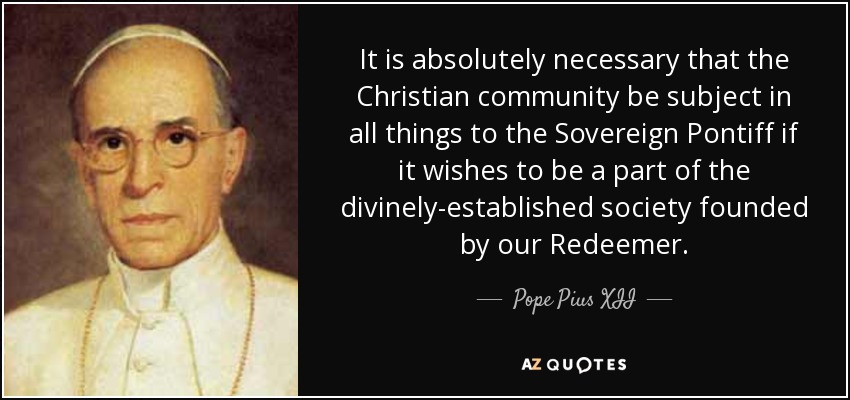 It is absolutely necessary that the Christian community be subject in all things to the Sovereign Pontiff if it wishes to be a part of the divinely-established society founded by our Redeemer. - Pope Pius XII