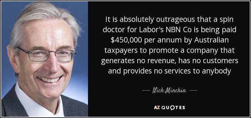 It is absolutely outrageous that a spin doctor for Labor's NBN Co is being paid $450,000 per annum by Australian taxpayers to promote a company that generates no revenue, has no customers and provides no services to anybody - Nick Minchin