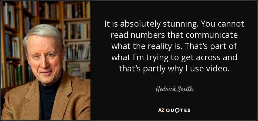 It is absolutely stunning. You cannot read numbers that communicate what the reality is. That's part of what I'm trying to get across and that's partly why I use video. - Hedrick Smith