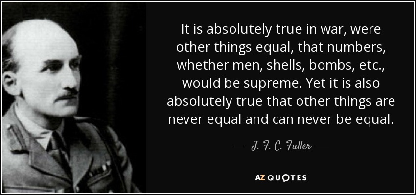 It is absolutely true in war, were other things equal, that numbers, whether men, shells, bombs, etc., would be supreme. Yet it is also absolutely true that other things are never equal and can never be equal. - J. F. C. Fuller