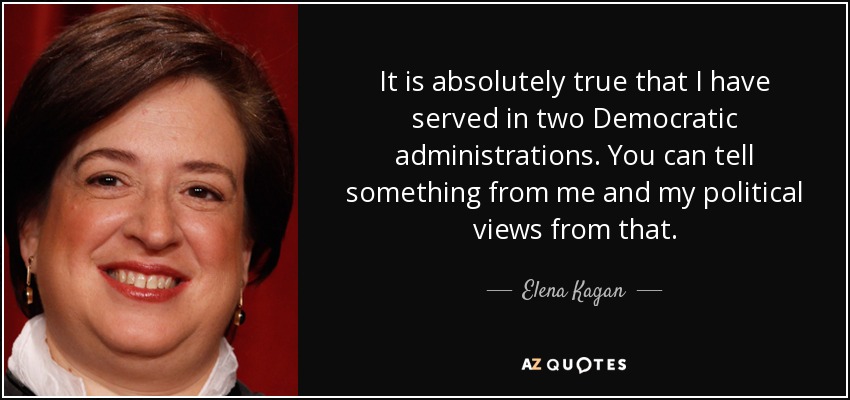 It is absolutely true that I have served in two Democratic administrations. You can tell something from me and my political views from that. - Elena Kagan