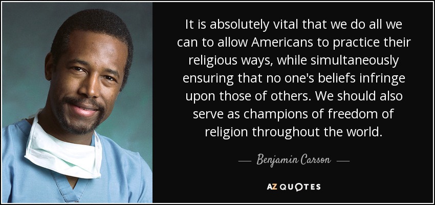 It is absolutely vital that we do all we can to allow Americans to practice their religious ways, while simultaneously ensuring that no one's beliefs infringe upon those of others. We should also serve as champions of freedom of religion throughout the world. - Benjamin Carson