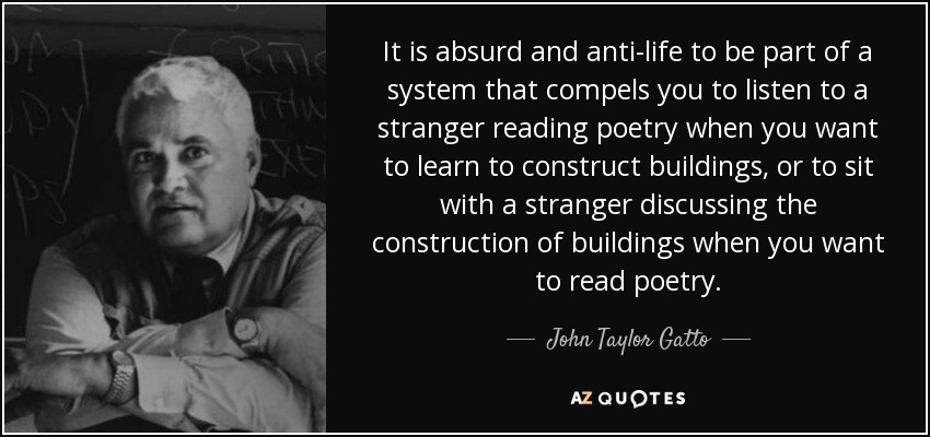 It is absurd and anti-life to be part of a system that compels you to listen to a stranger reading poetry when you want to learn to construct buildings, or to sit with a stranger discussing the construction of buildings when you want to read poetry. - John Taylor Gatto