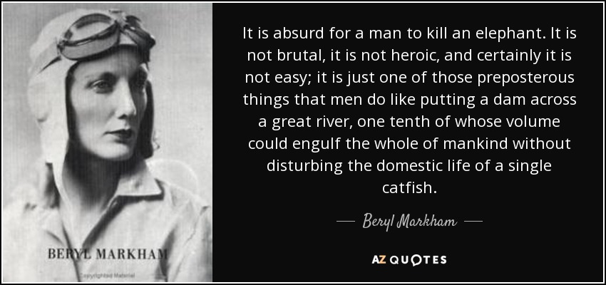 It is absurd for a man to kill an elephant. It is not brutal, it is not heroic, and certainly it is not easy; it is just one of those preposterous things that men do like putting a dam across a great river, one tenth of whose volume could engulf the whole of mankind without disturbing the domestic life of a single catfish. - Beryl Markham