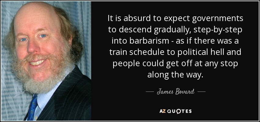 It is absurd to expect governments to descend gradually, step-by-step into barbarism - as if there was a train schedule to political hell and people could get off at any stop along the way. - James Bovard