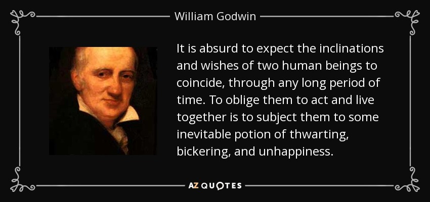 It is absurd to expect the inclinations and wishes of two human beings to coincide, through any long period of time. To oblige them to act and live together is to subject them to some inevitable potion of thwarting, bickering, and unhappiness. - William Godwin