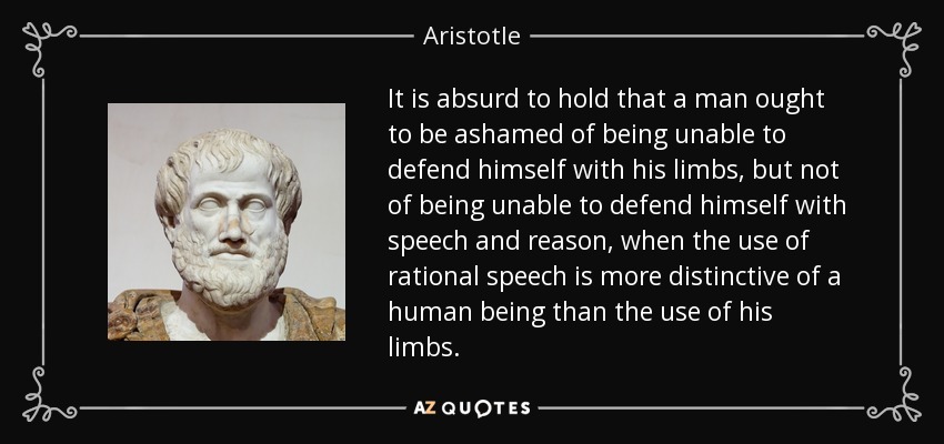 It is absurd to hold that a man ought to be ashamed of being unable to defend himself with his limbs, but not of being unable to defend himself with speech and reason, when the use of rational speech is more distinctive of a human being than the use of his limbs. - Aristotle