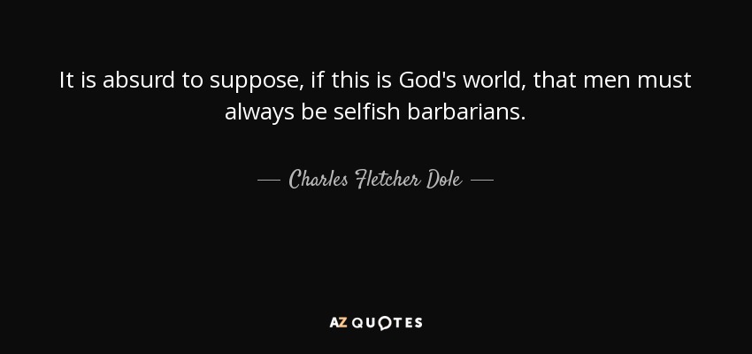 It is absurd to suppose, if this is God's world, that men must always be selfish barbarians. - Charles Fletcher Dole
